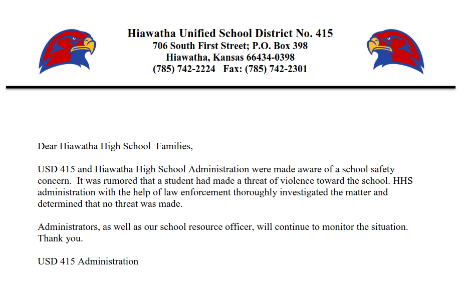 Dear Hiawatha High School Families, USD 415 and Hiawatha High School Administration were made aware of a school safety concern. It was rumored that a student had made a threat of violence toward the school. HHS administration with the help of law enforcement thoroughly investigated the matter and determined that no threat was made. Administrators, as well as our school resource officer, will continue to monitor the situation. Thank you. USD 415 Administration
