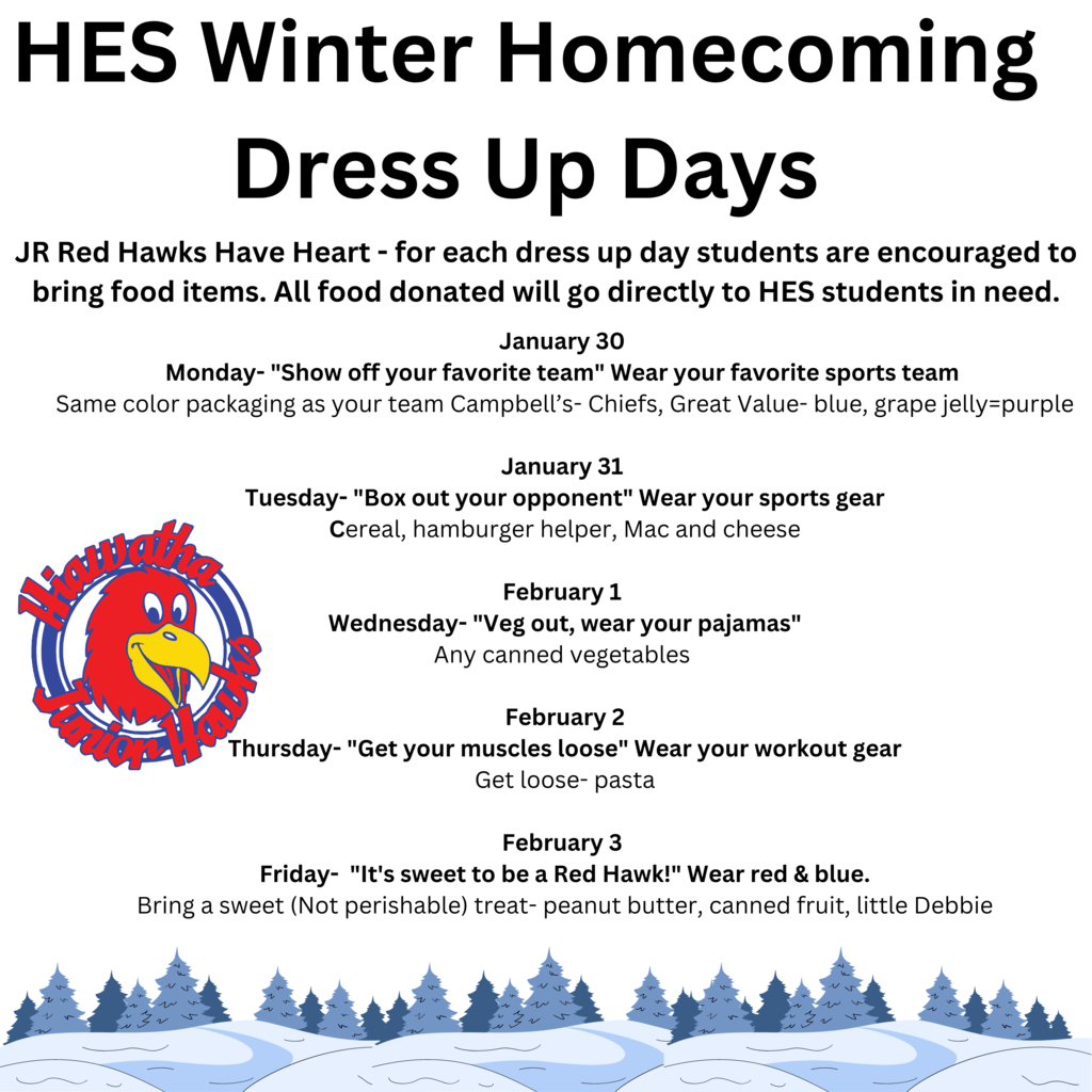 HES Winter Homecoming Dress Up DaysRed Hawks Have Heart - for each dress up day students are encouraged to bring food items. All food donated will go directly to HES students in need.  January 30 Monday- "Show off your favorite team" Wear your favorite sports team Same color packaging as your team Campbell’s- Chiefs, Great Value- blue, grape jelly=purpleJanuary 31 Tuesday- "Box out your opponent" Wear your sports gearCereal, hamburger helper, Mac and cheeseFebruary 1 Wednesday- "Veg out, wear your pajamas"Any canned vegetables February 2Thursday- "Get your muscles loose" Wear your workout gearGet loose- pastaFebruary 3 Friday- "It's sweet to be a Red Hawk!" Wear red & blue.Bring a sweet (Not perishable) treat- peanut butter, canned fruit, little Debbie